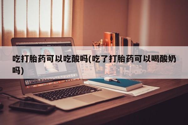 流产药如何购买吃打胎药可以吃酸吗(吃了打胎药可以喝酸奶吗)