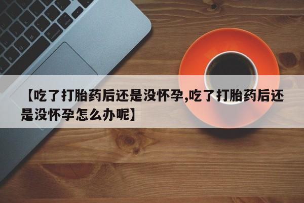 流产药如何购买【吃了打胎药后还是没怀孕,吃了打胎药后还是没怀孕怎么办呢】