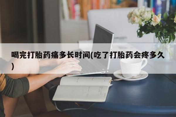 流产药如何购买喝完打胎药痛多长时间(吃了打胎药会疼多久)