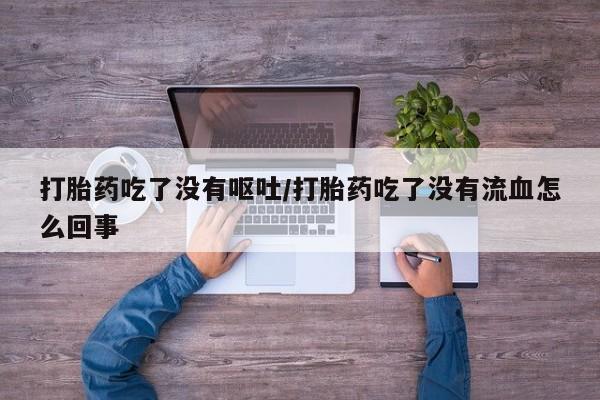 流产药如何购买打胎药吃了没有呕吐/打胎药吃了没有流血怎么回事