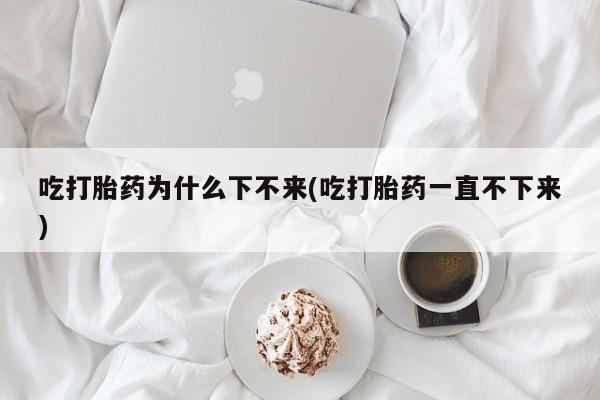 流产药如何购买吃打胎药为什么下不来(吃打胎药一直不下来)