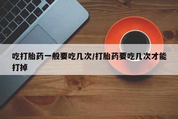 流产药如何购买吃打胎药一般要吃几次/打胎药要吃几次才能打掉