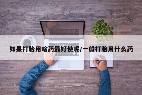 流产药如何购买如果打胎用啥药最好使呢/一般打胎用什么药