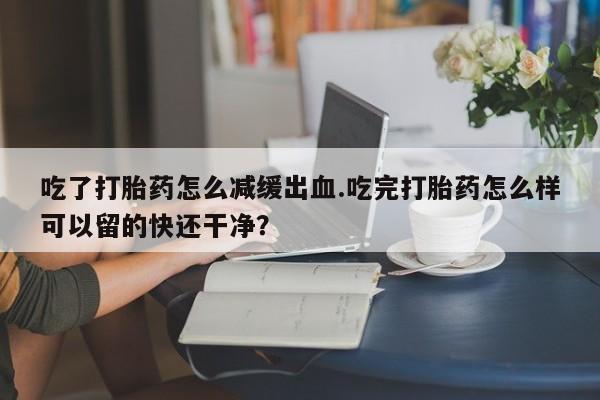 流产药如何购买吃了打胎药怎么减缓出血.吃完打胎药怎么样可以留的快还干净？