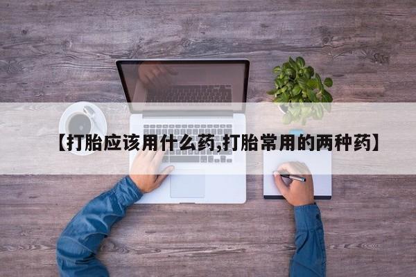 流产药如何购买【打胎应该用什么药,打胎常用的两种药】