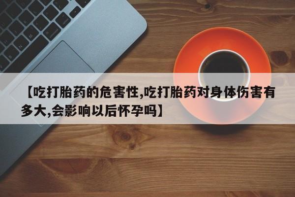 流产药如何购买【吃打胎药的危害性,吃打胎药对身体伤害有多大,会影响以后怀孕吗】