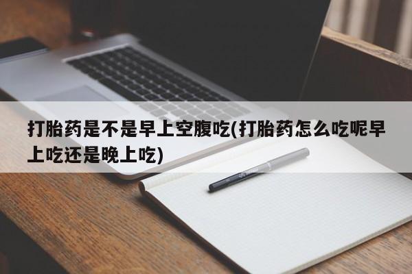流产药如何购买打胎药是不是早上空腹吃(打胎药怎么吃呢早上吃还是晚上吃)