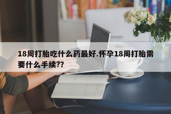 流产药如何购买18周打胎吃什么药最好.怀孕18周打胎需要什么手续?？
