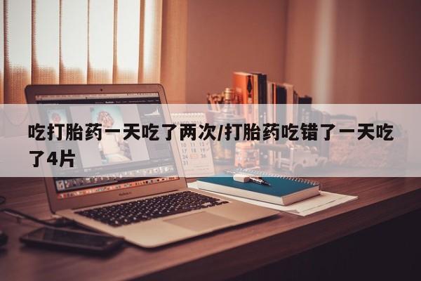 流产药如何购买吃打胎药一天吃了两次/打胎药吃错了一天吃了4片