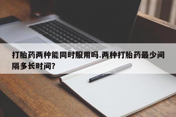 流产药如何购买打胎药两种能同时服用吗.两种打胎药最少间隔多长时间?