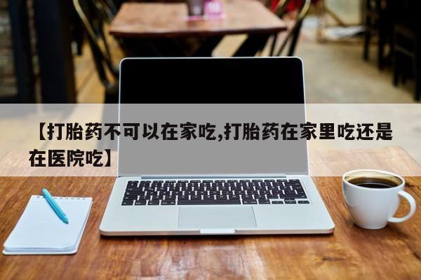 流产药如何购买【打胎药不可以在家吃,打胎药在家里吃还是在医院吃】