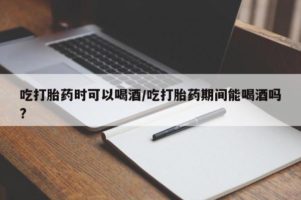 流产药如何购买吃打胎药时可以喝酒/吃打胎药期间能喝酒吗?