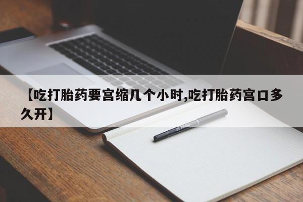 流产药如何购买【吃打胎药要宫缩几个小时,吃打胎药宫口多久开】