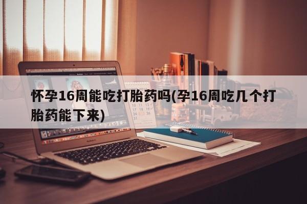 流产药如何购买怀孕16周能吃打胎药吗(孕16周吃几个打胎药能下来)