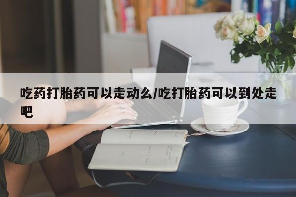 流产药如何购买吃药打胎药可以走动么/吃打胎药可以到处走吧