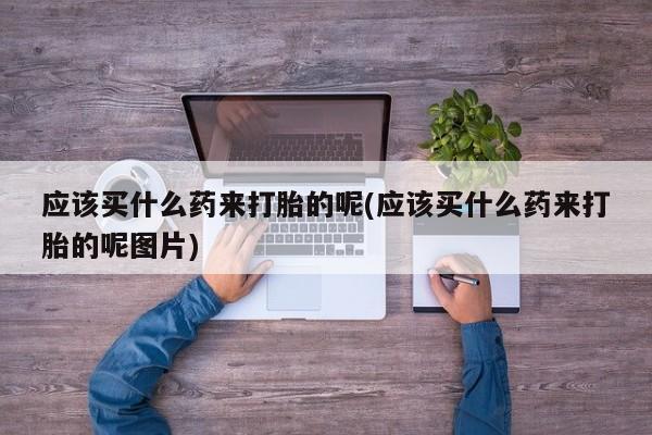 流产药如何购买应该买什么药来打胎的呢(应该买什么药来打胎的呢图片)