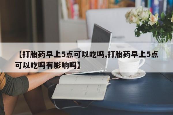 流产药如何购买【打胎药早上5点可以吃吗,打胎药早上5点可以吃吗有影响吗】