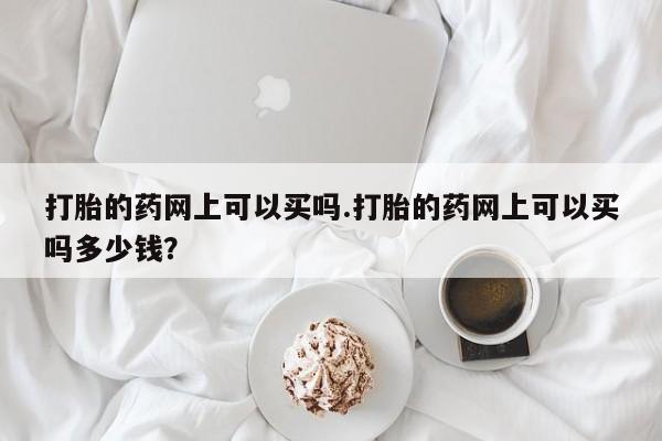 流产药如何购买打胎的药网上可以买吗.打胎的药网上可以买吗多少钱？