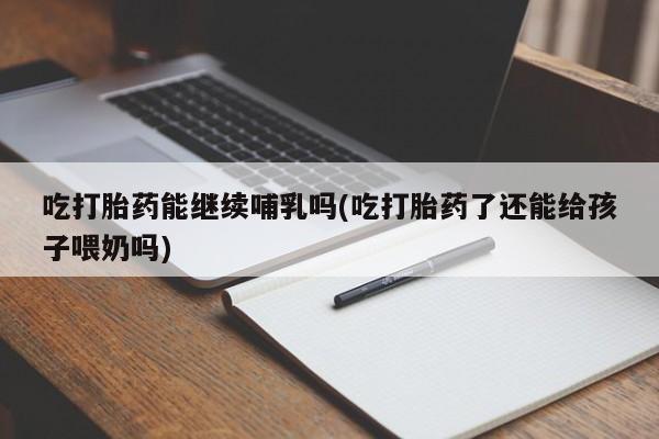 流产药如何购买吃打胎药能继续哺乳吗(吃打胎药了还能给孩子喂奶吗)