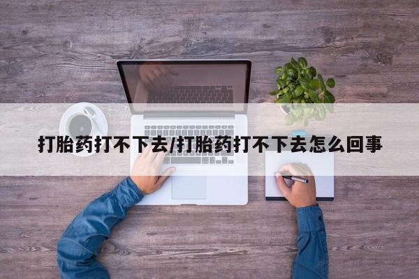 流产药如何购买打胎药打不下去/打胎药打不下去怎么回事