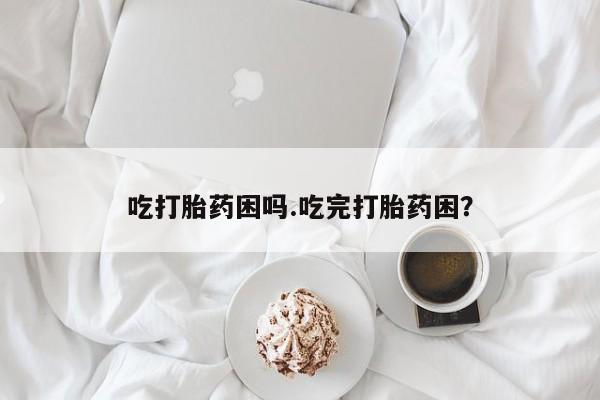 流产药如何购买吃打胎药困吗.吃完打胎药困？