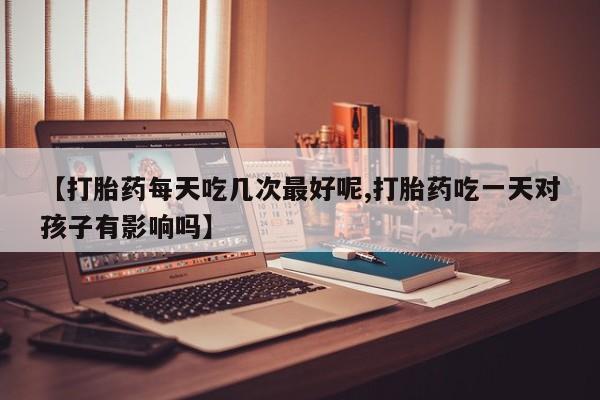 流产药如何购买【打胎药每天吃几次最好呢,打胎药吃一天对孩子有影响吗】