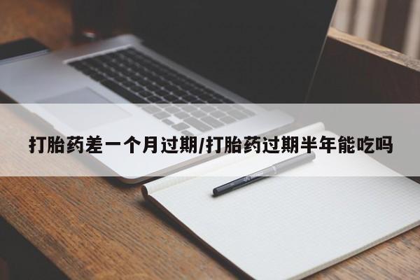 流产药如何购买打胎药差一个月过期/打胎药过期半年能吃吗