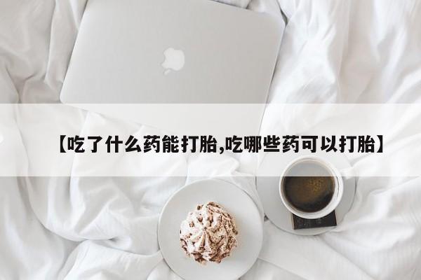 流产药如何购买【吃了什么药能打胎,吃哪些药可以打胎】