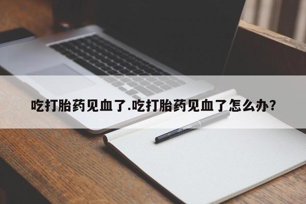 流产药如何购买吃打胎药见血了.吃打胎药见血了怎么办？