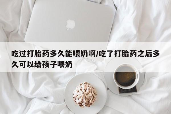 流产药如何购买吃过打胎药多久能喂奶啊/吃了打胎药之后多久可以给孩子喂奶