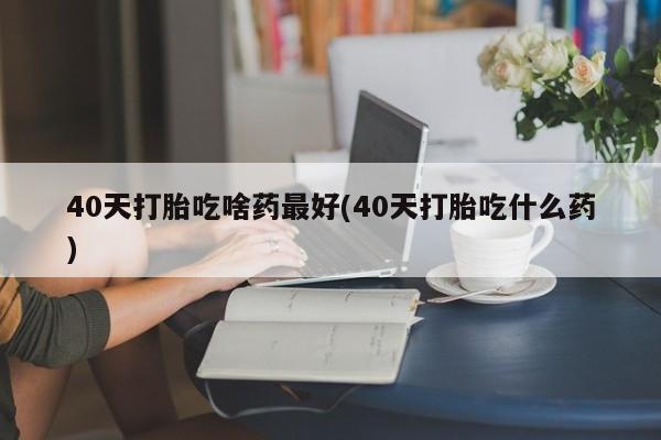 流产药如何购买40天打胎吃啥药最好(40天打胎吃什么药)