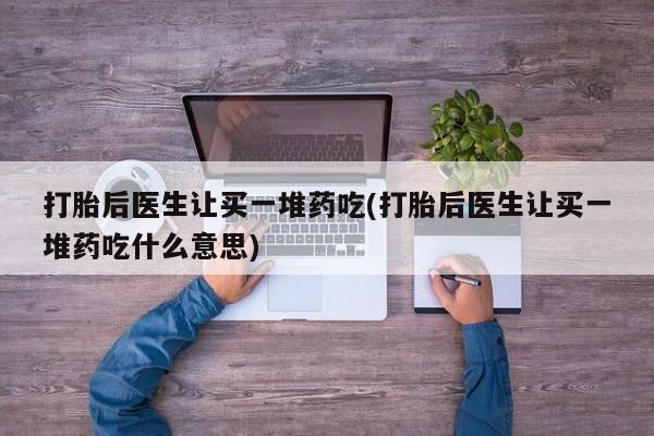 流产药如何购买打胎后医生让买一堆药吃(打胎后医生让买一堆药吃什么意思)
