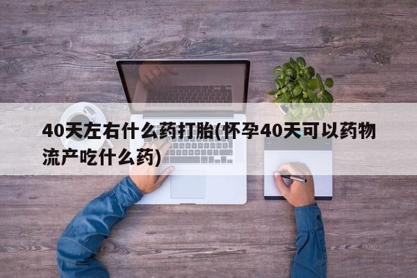 流产药如何购买40天左右什么药打胎(怀孕40天可以药物流产吃什么药)