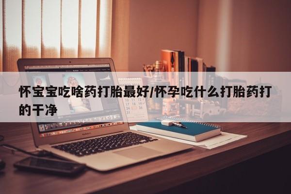 流产药如何购买怀宝宝吃啥药打胎最好/怀孕吃什么打胎药打的干净