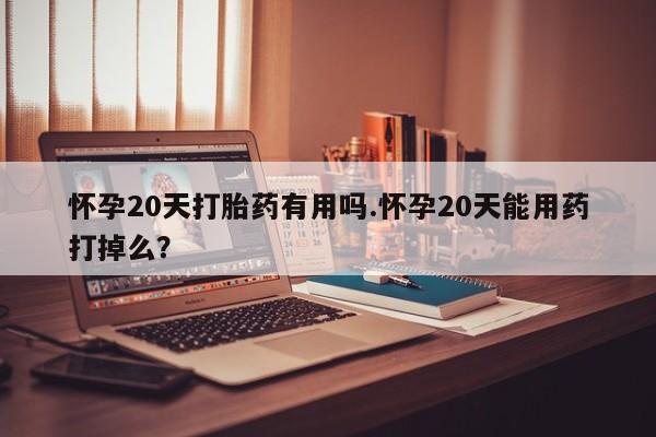 流产药如何购买怀孕20天打胎药有用吗.怀孕20天能用药打掉么？