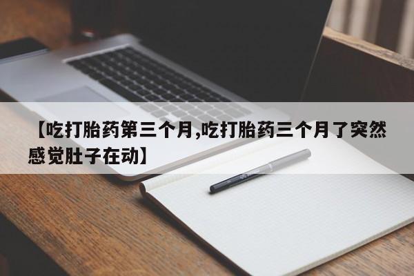 流产药如何购买【吃打胎药第三个月,吃打胎药三个月了突然感觉肚子在动】