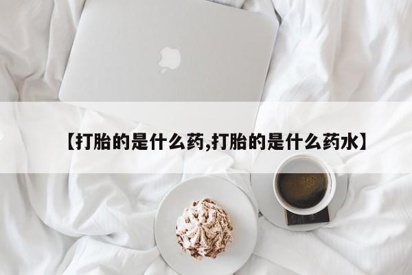 流产药如何购买【打胎的是什么药,打胎的是什么药水】