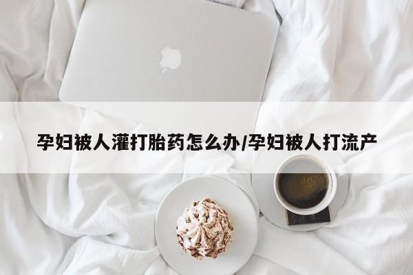 流产药如何购买孕妇被人灌打胎药怎么办/孕妇被人打流产