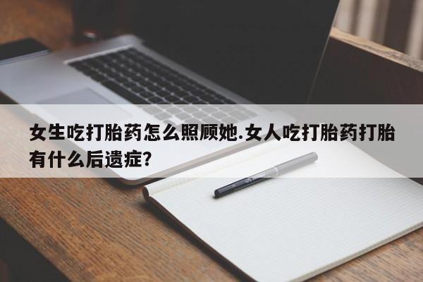 流产药如何购买女生吃打胎药怎么照顾她.女人吃打胎药打胎有什么后遗症？