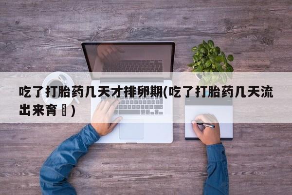 流产药如何购买吃了打胎药几天才排卵期(吃了打胎药几天流出来育蘘)