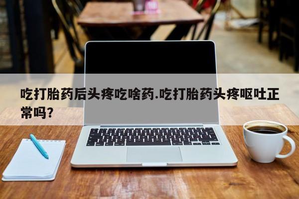 流产药如何购买吃打胎药后头疼吃啥药.吃打胎药头疼呕吐正常吗？