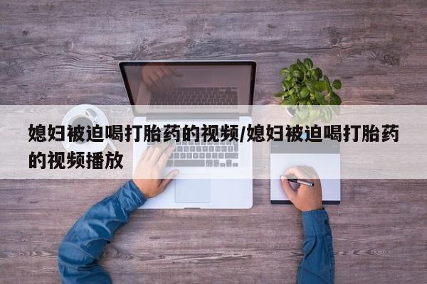流产药如何购买媳妇被迫喝打胎药的视频/媳妇被迫喝打胎药的视频播放