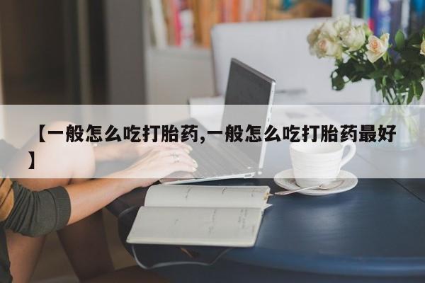 流产药如何购买【一般怎么吃打胎药,一般怎么吃打胎药最好】