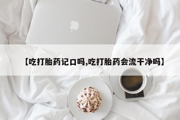 流产药如何购买【吃打胎药记口吗,吃打胎药会流干净吗】