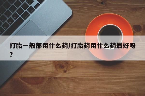 流产药如何购买打胎一般都用什么药/打胎药用什么药最好呀?