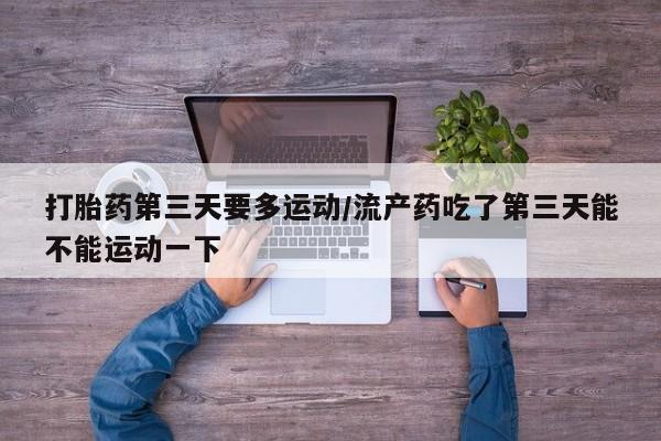 流产药如何购买打胎药第三天要多运动/流产药吃了第三天能不能运动一下