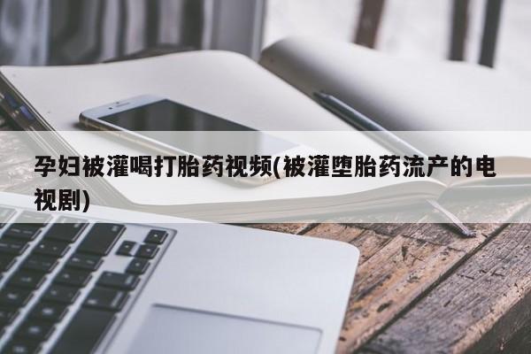 流产药如何购买孕妇被灌喝打胎药视频(被灌堕胎药流产的电视剧)