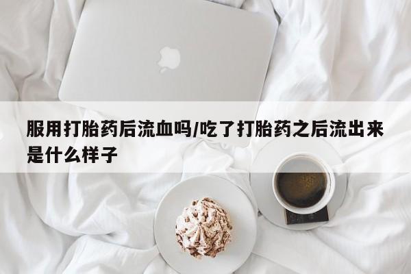 流产药如何购买服用打胎药后流血吗/吃了打胎药之后流出来是什么样子