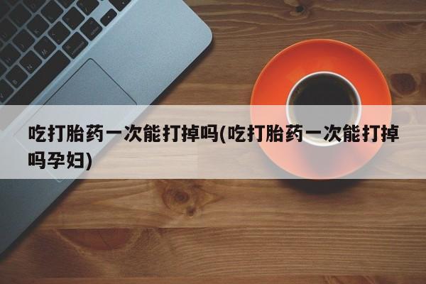 流产药如何购买吃打胎药一次能打掉吗(吃打胎药一次能打掉吗孕妇)