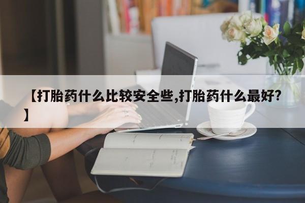 流产药如何购买【打胎药什么比较安全些,打胎药什么最好?】